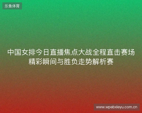 中国女排今日直播焦点大战全程直击赛场精彩瞬间与胜负走势解析赛